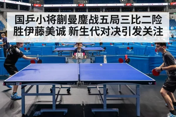 国乒小将蒯曼鏖战五局三比二险胜伊藤美诚 新生代对决引发关注