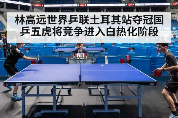 林高远世界乒联土耳其站夺冠国乒五虎将竞争进入白热化阶段