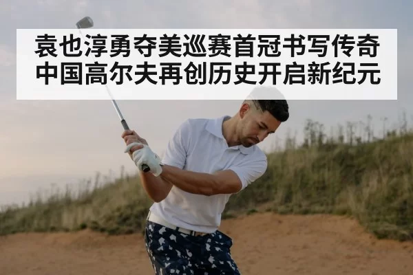 袁也淳勇夺美巡赛首冠书写传奇 中国高尔夫再创历史开启新纪元