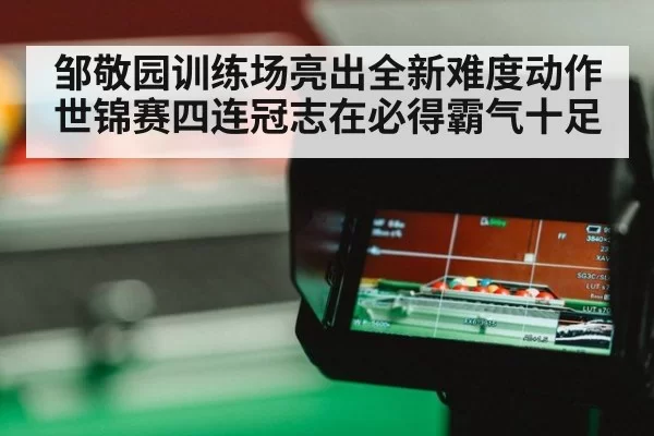邹敬园训练场亮出全新难度动作 世锦赛四连冠志在必得霸气十足